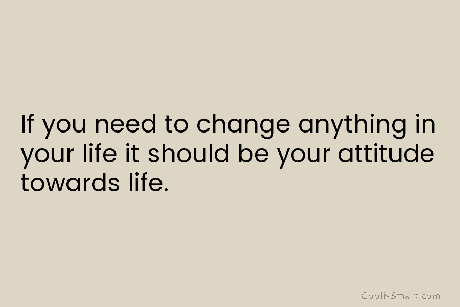 If you need to change anything in your life it should be your attitude towards...