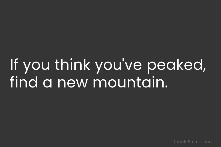 If you think you’ve peaked, find a new mountain.