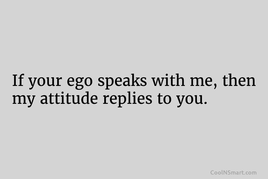 If your ego speaks with me, then my attitude replies to you.