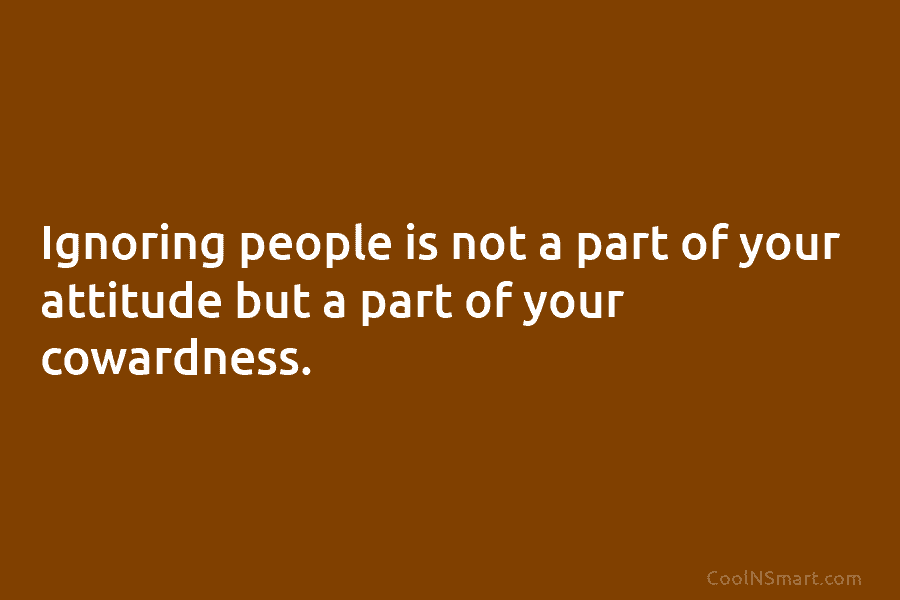 Ignoring people is not a part of your attitude but a part of your cowardness.
