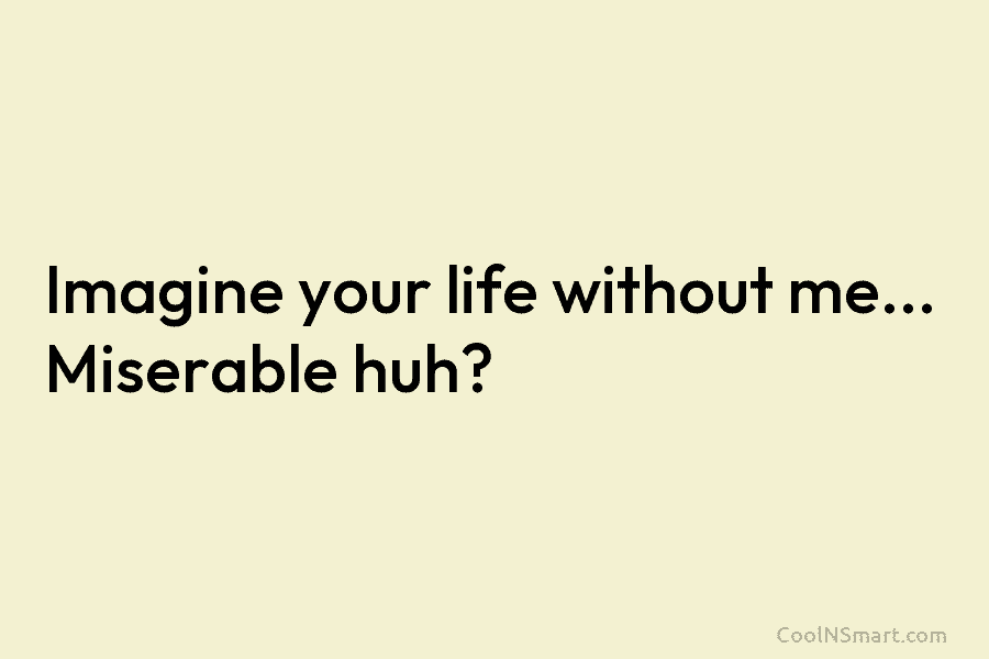 Imagine your life without me… Miserable huh?
