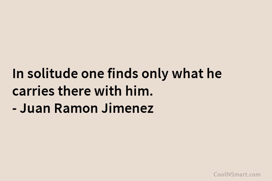 In solitude one finds only what he carries there with him. – Juan Ramon Jimenez