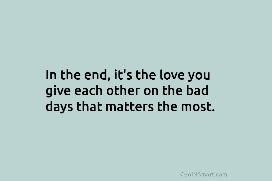 In the end, it’s the love you give each other on the bad days that...