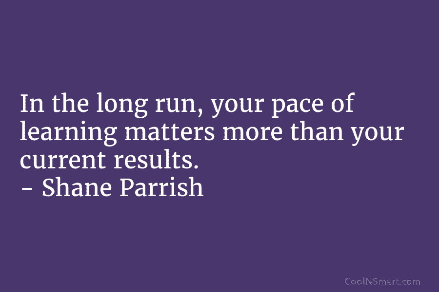 In the long run, your pace of learning matters more than your current results. – Shane Parrish