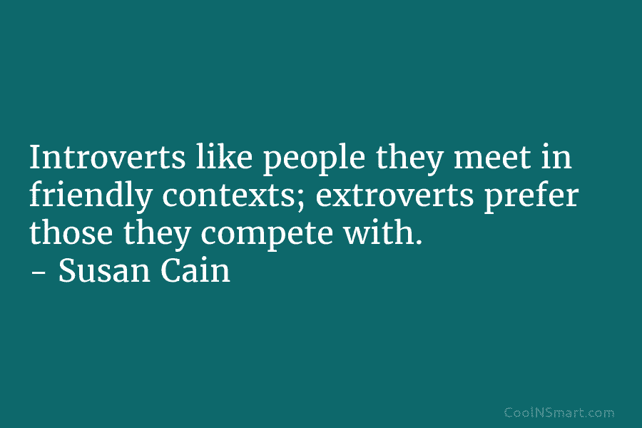 Introverts like people they meet in friendly contexts; extroverts prefer those they compete with. – Susan Cain