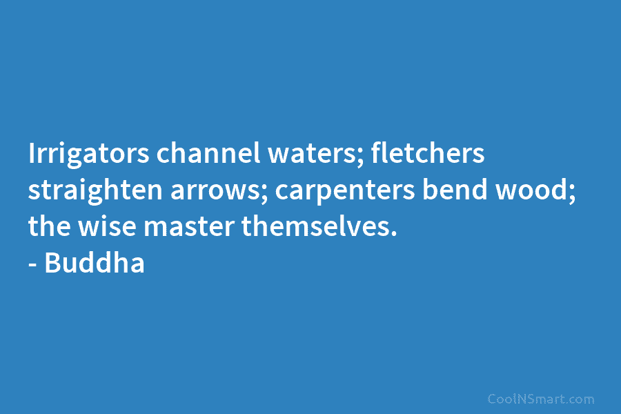 Irrigators channel waters; fletchers straighten arrows; carpenters bend wood; the wise master themselves. – Buddha