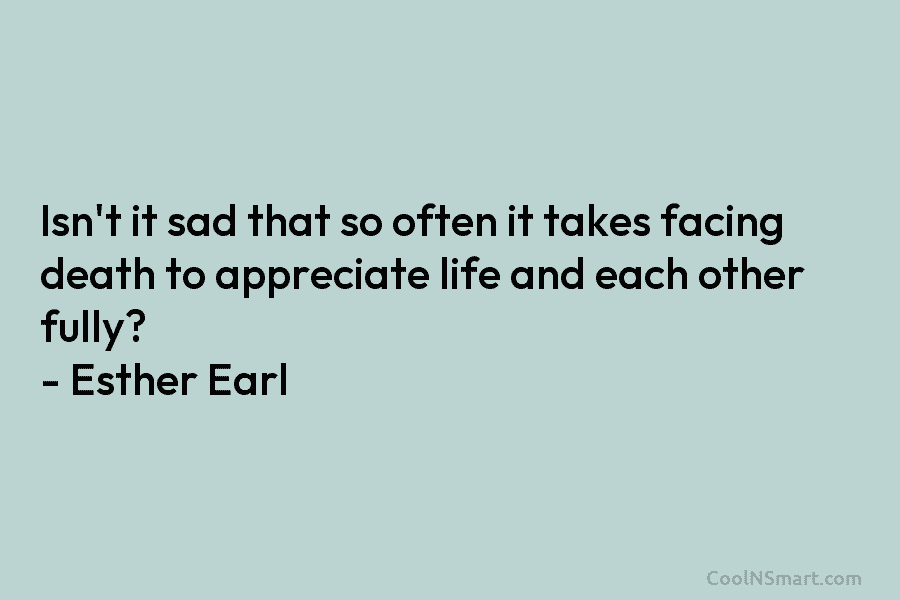 Isn’t it sad that so often it takes facing death to appreciate life and each other fully? – Esther Earl