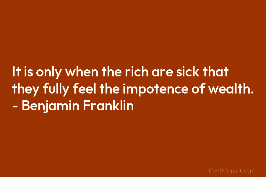 It is only when the rich are sick that they fully feel the impotence of wealth. – Benjamin Franklin