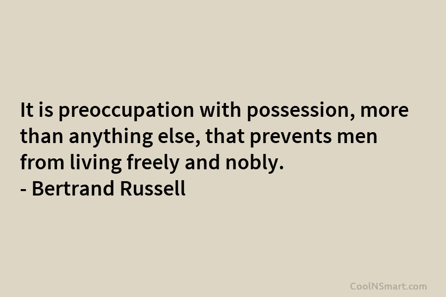 It is preoccupation with possession, more than anything else, that prevents men from living freely and nobly. – Bertrand Russell