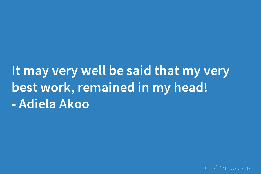 It may very well be said that my very best work, remained in my head! – Adiela Akoo