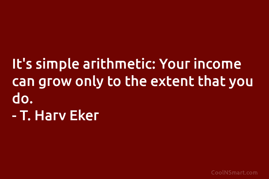 It’s simple arithmetic: Your income can grow only to the extent that you do. – T. Harv Eker