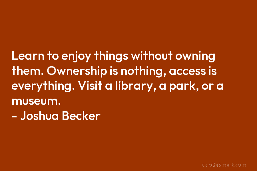 Learn to enjoy things without owning them. Ownership is nothing, access is everything. Visit a library, a park, or a...