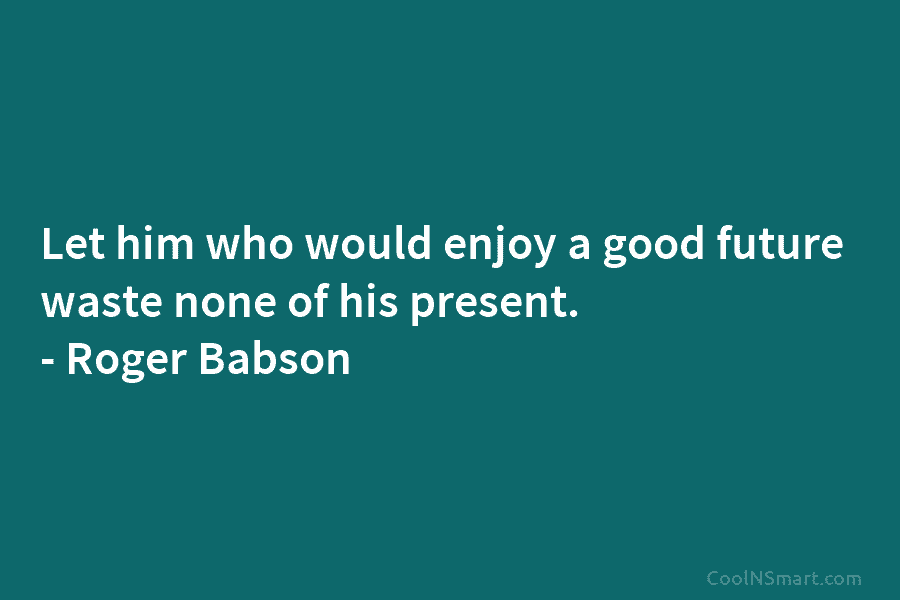 Let him who would enjoy a good future waste none of his present. – Roger Babson