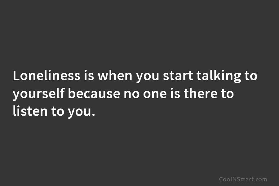 Loneliness is when you start talking to yourself because no one is there to listen to you.