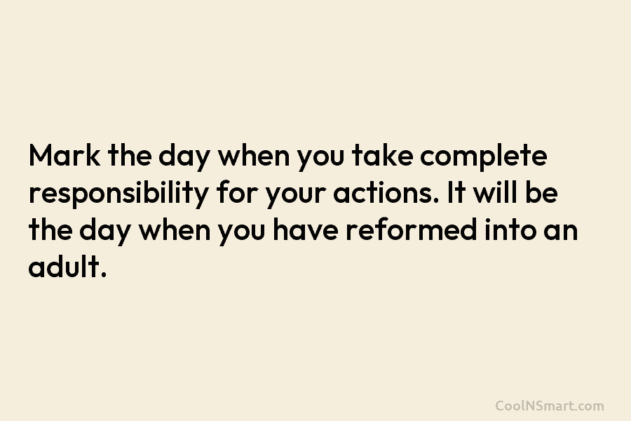 Mark the day when you take complete responsibility for your actions. It will be the day when you have reformed...
