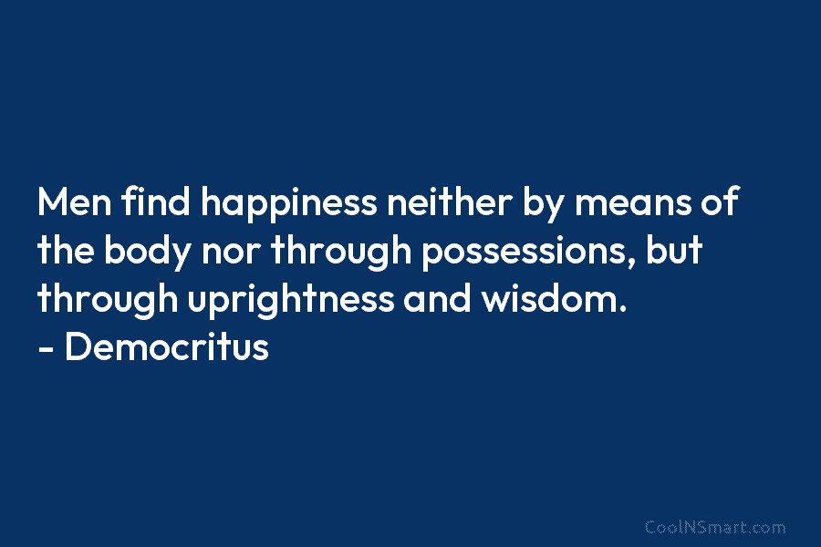 Men find happiness neither by means of the body nor through possessions, but through uprightness and wisdom. – Democritus