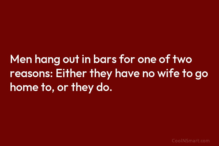Men hang out in bars for one of two reasons: Either they have no wife...