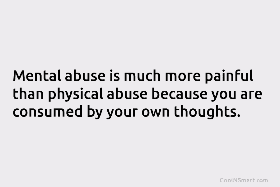 Mental abuse is much more painful than physical abuse because you are consumed by your...