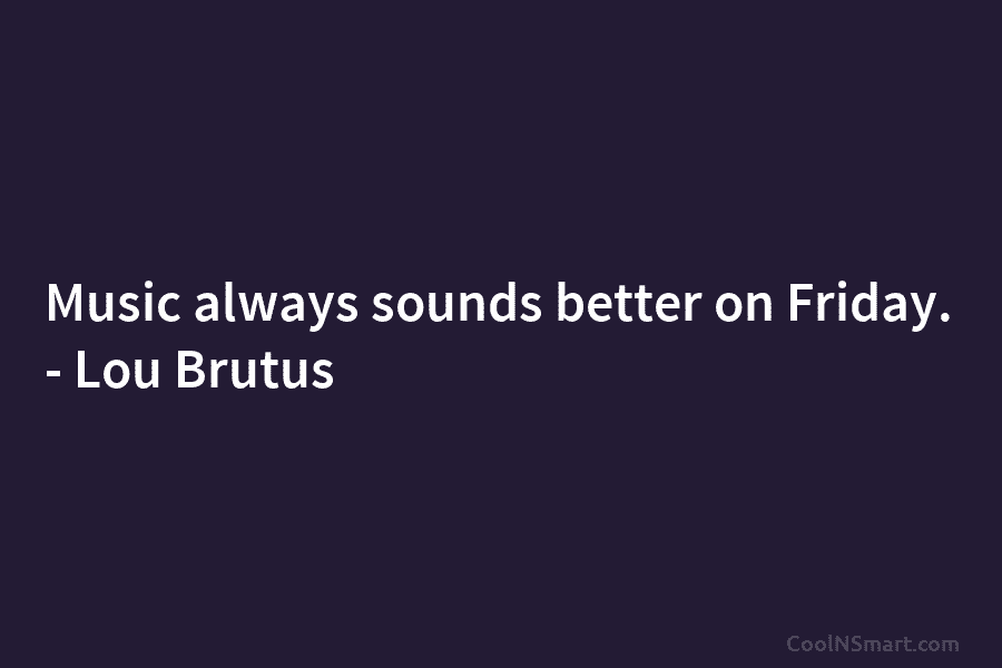 Music always sounds better on Friday. – Lou Brutus