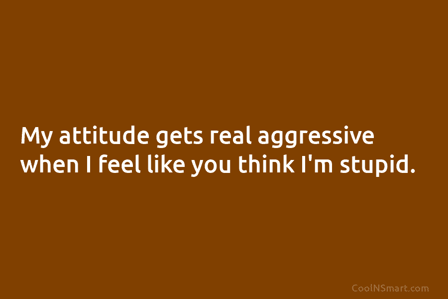 My attitude gets real aggressive when I feel like you think I’m stupid.
