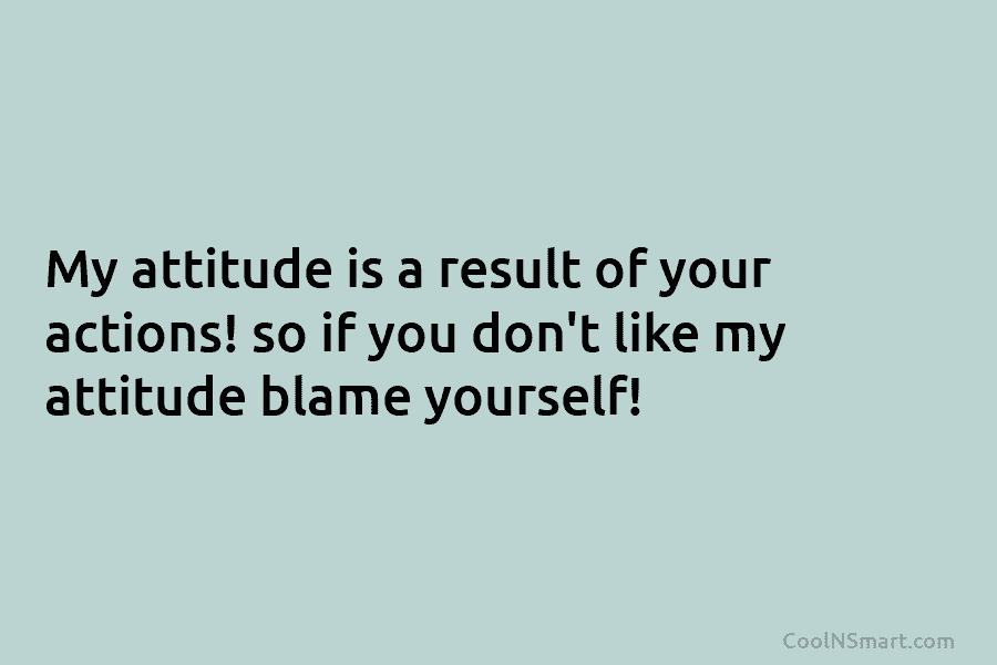 My attitude is a result of your actions! so if you don’t like my attitude...