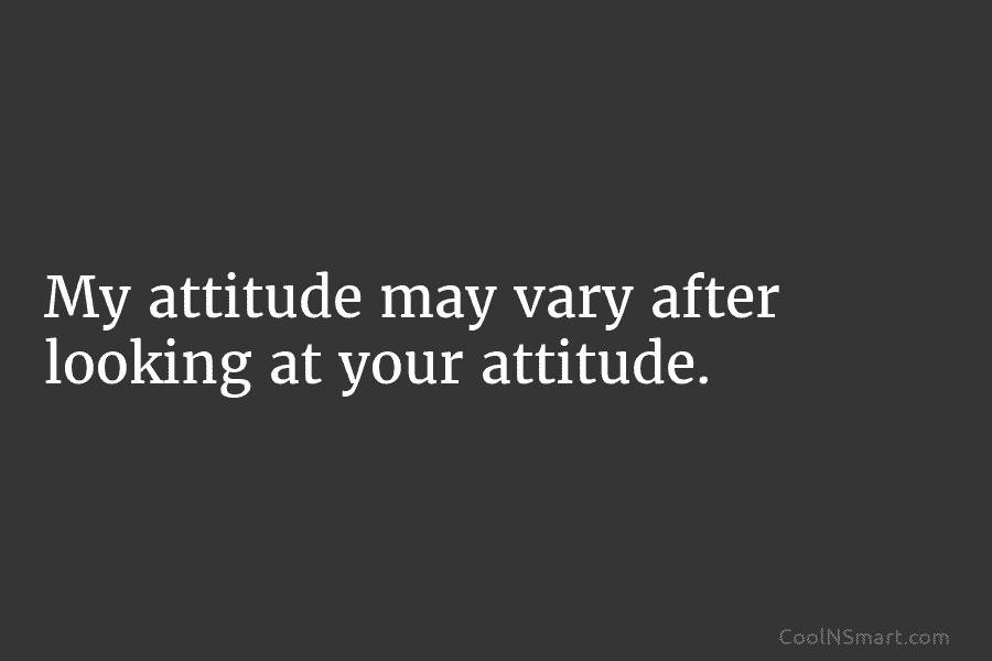 My attitude may vary after looking at your attitude.