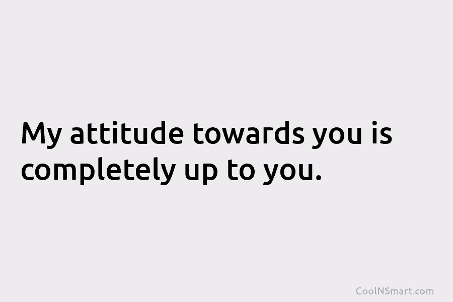 My attitude towards you is completely up to you.