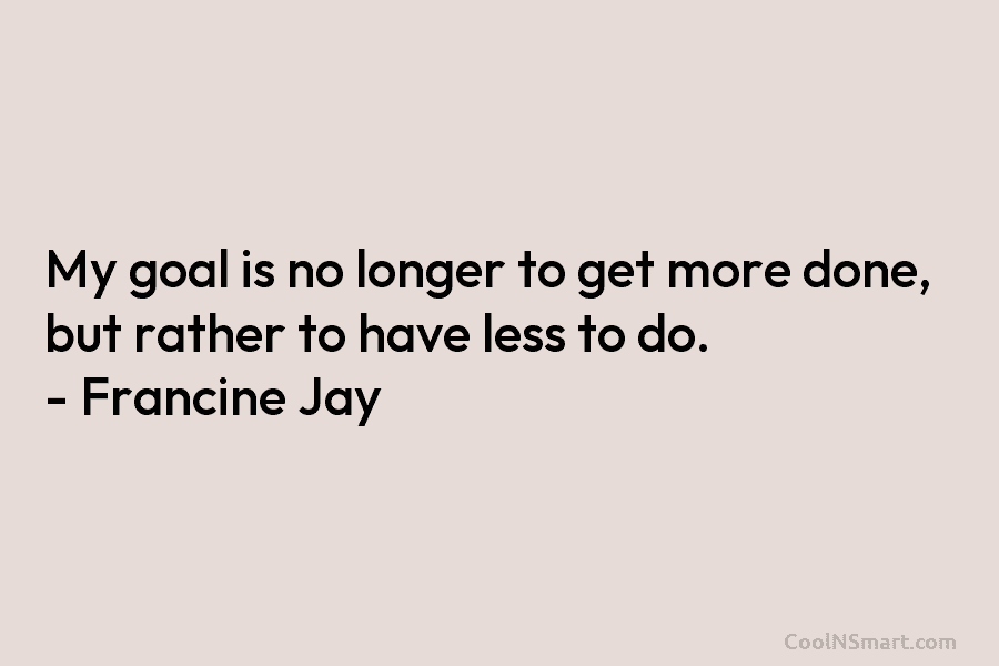 My goal is no longer to get more done, but rather to have less to do. – Francine Jay