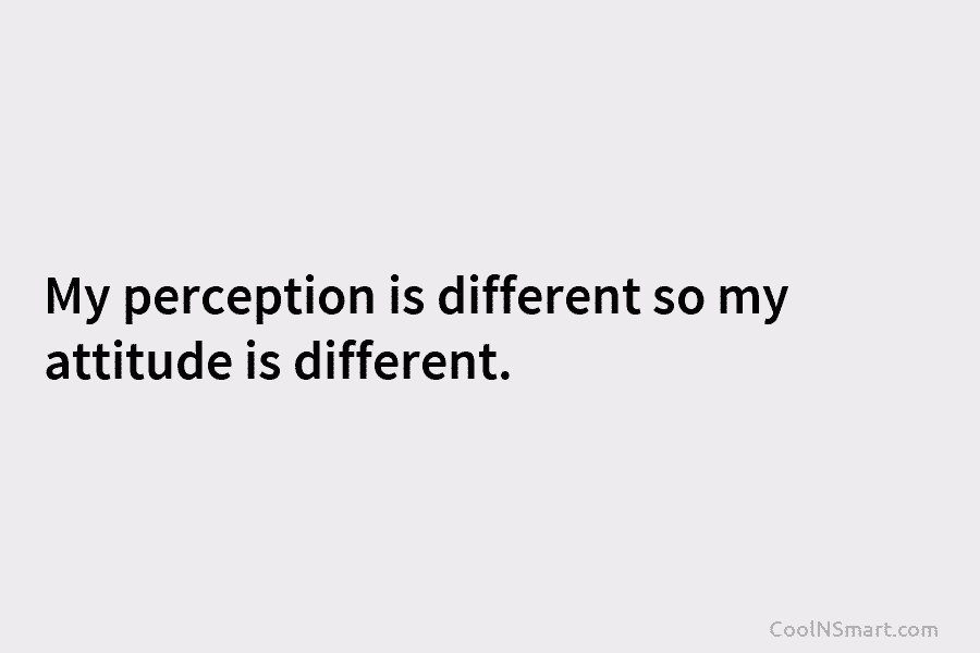 My perception is different so my attitude is different.