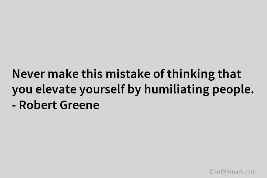Never make this mistake of thinking that you elevate yourself by humiliating people. – Robert Greene