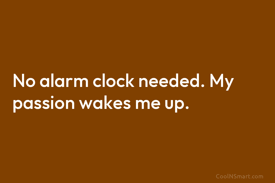 No alarm clock needed. My passion wakes me up.