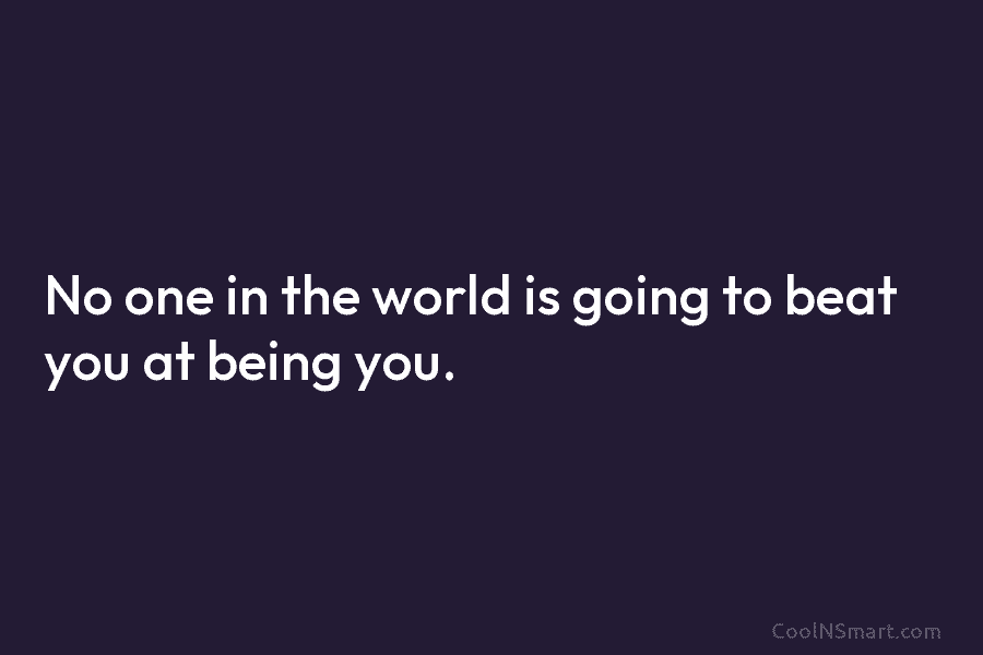No one in the world is going to beat you at being you.
