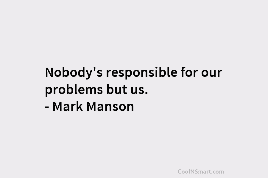 Nobody’s responsible for our problems but us. – Mark Manson