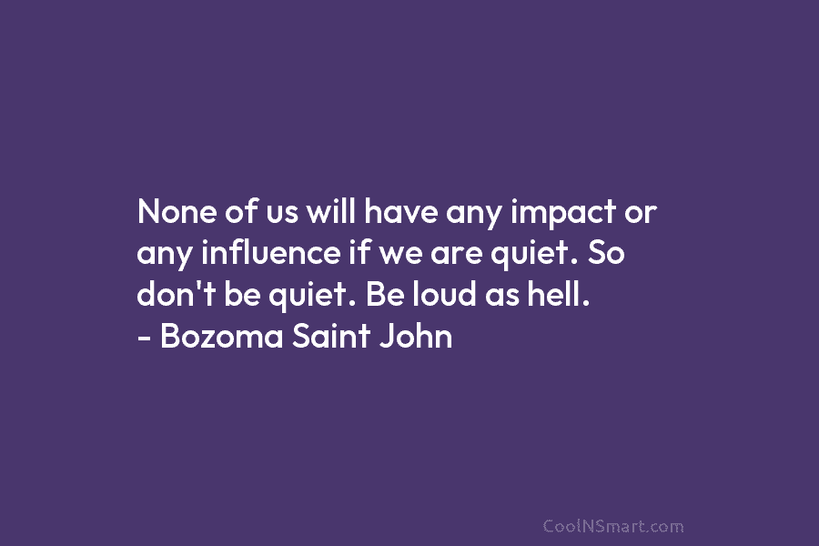None of us will have any impact or any influence if we are quiet. So don’t be quiet. Be loud...