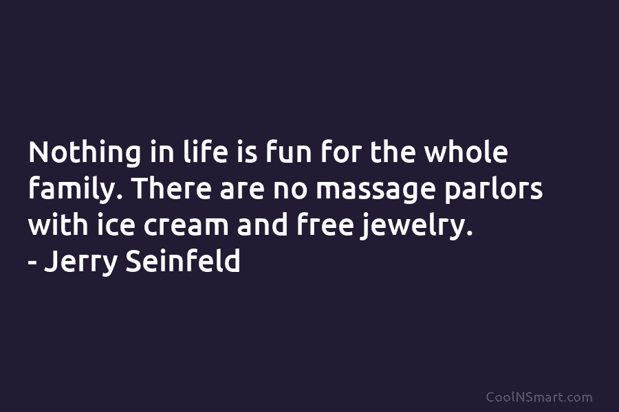 Nothing in life is fun for the whole family. There are no massage parlors with ice cream and free jewelry....