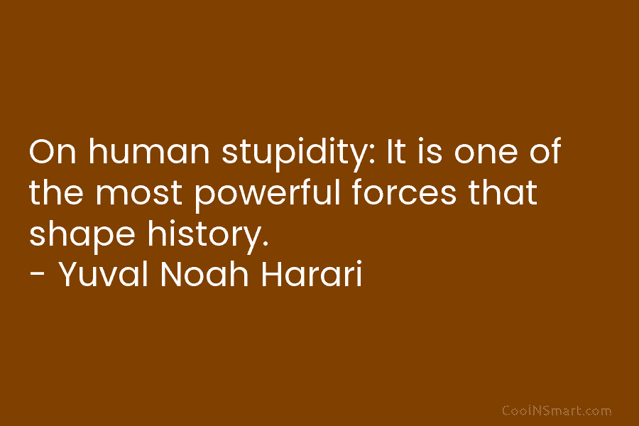 On human stupidity: It is one of the most powerful forces that shape history. – Yuval Noah Harari