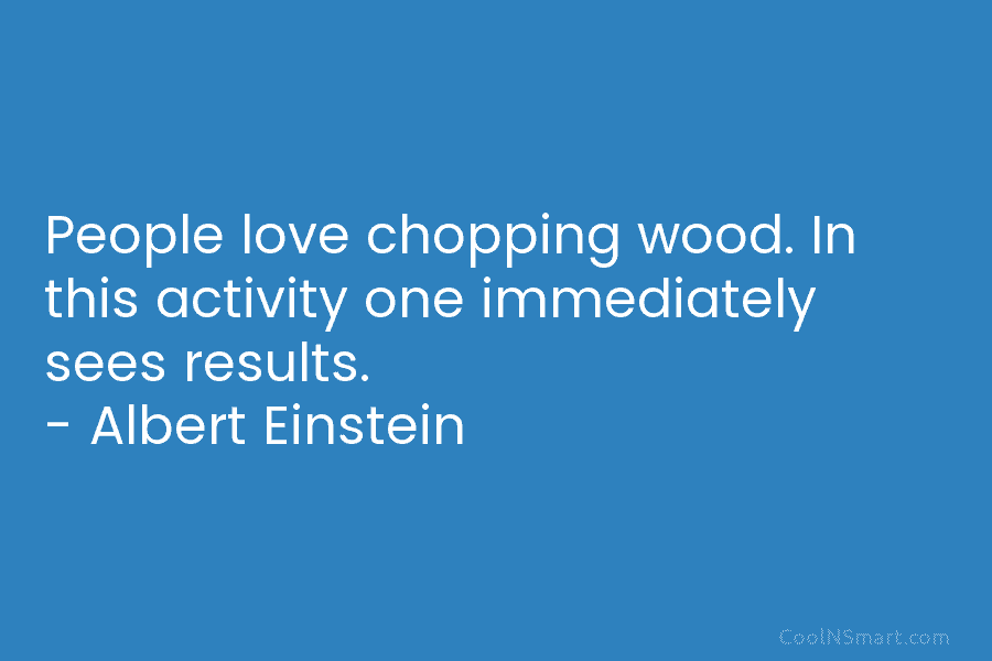 People love chopping wood. In this activity one immediately sees results. – Albert Einstein