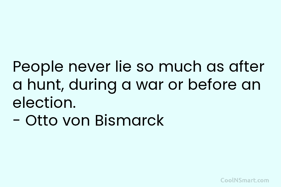 People never lie so much as after a hunt, during a war or before an election. – Otto von Bismarck