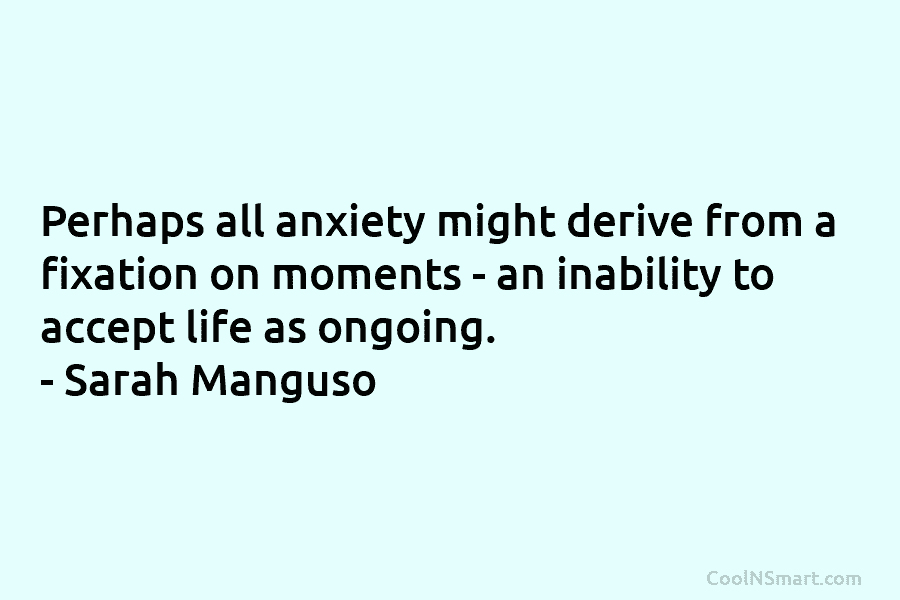 Perhaps all anxiety might derive from a fixation on moments – an inability to accept life as ongoing. – Sarah...