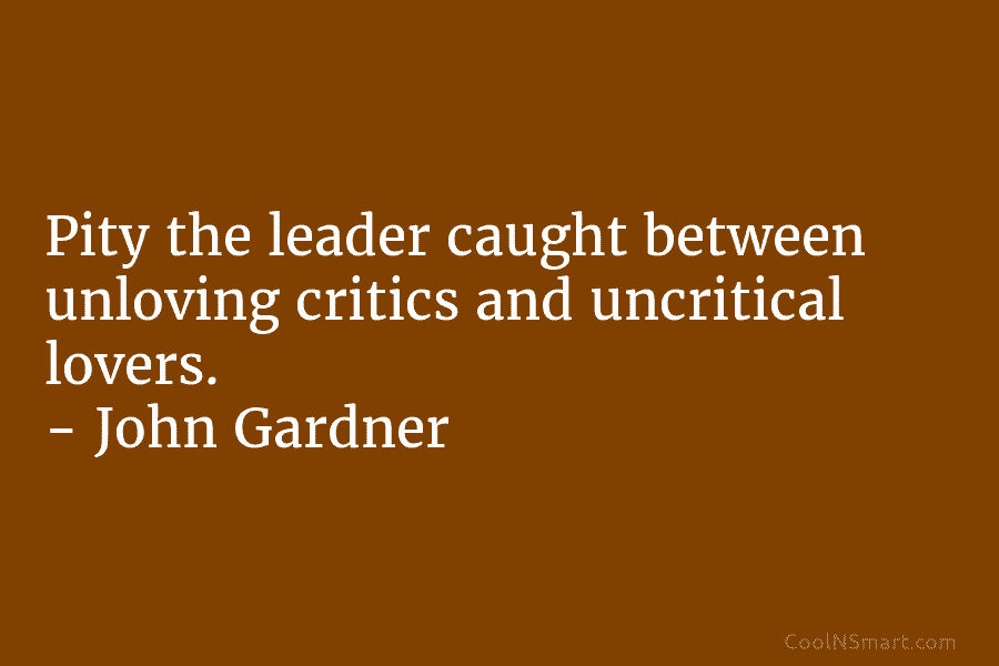 Pity the leader caught between unloving critics and uncritical lovers. – John Gardner