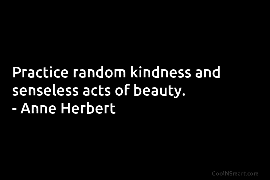 Practice random kindness and senseless acts of beauty. – Anne Herbert