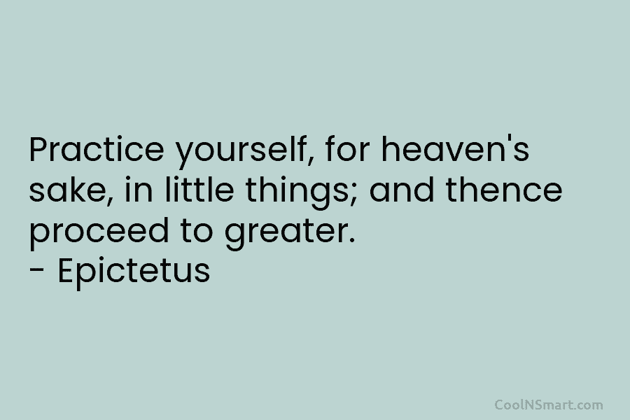 Practice yourself, for heaven’s sake, in little things; and thence proceed to greater. – Epictetus
