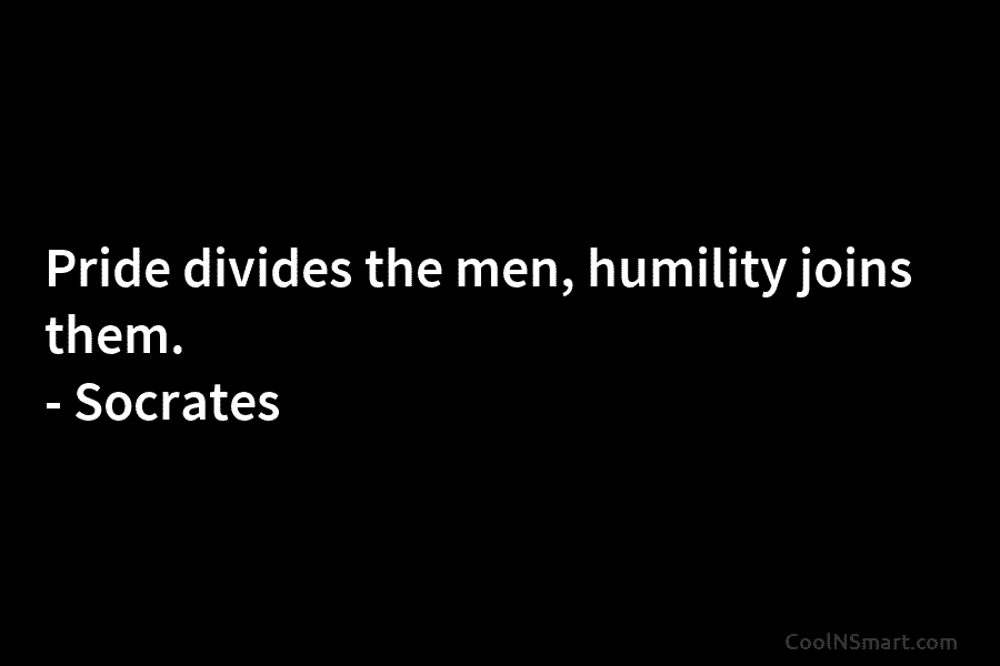 Pride divides the men, humility joins them. – Socrates
