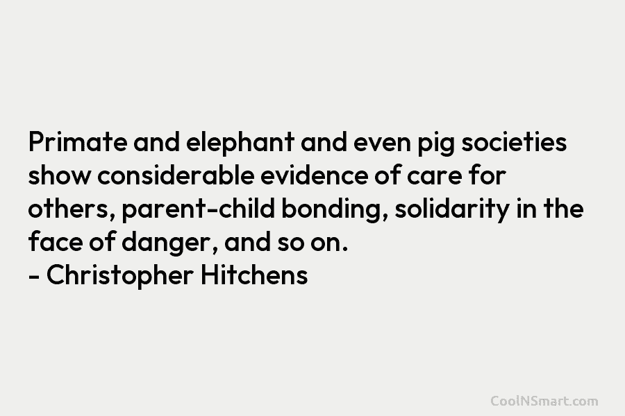 Primate and elephant and even pig societies show considerable evidence of care for others, parent-child bonding, solidarity in the face...