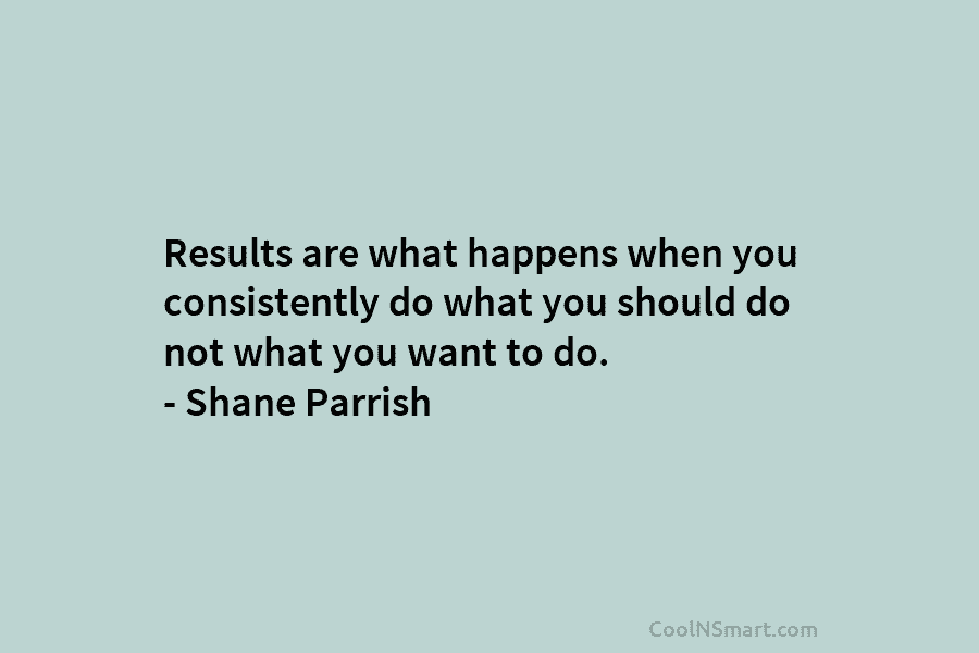 Results are what happens when you consistently do what you should do not what you...
