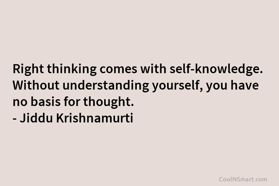 Right thinking comes with self-knowledge. Without understanding yourself, you have no basis for thought. – Jiddu Krishnamurti