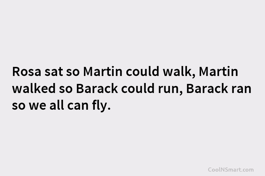 Rosa sat so Martin could walk, Martin walked so Barack could run, Barack ran so we all can fly.