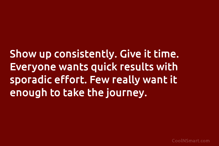 Show up consistently. Give it time. Everyone wants quick results with sporadic effort. Few really...