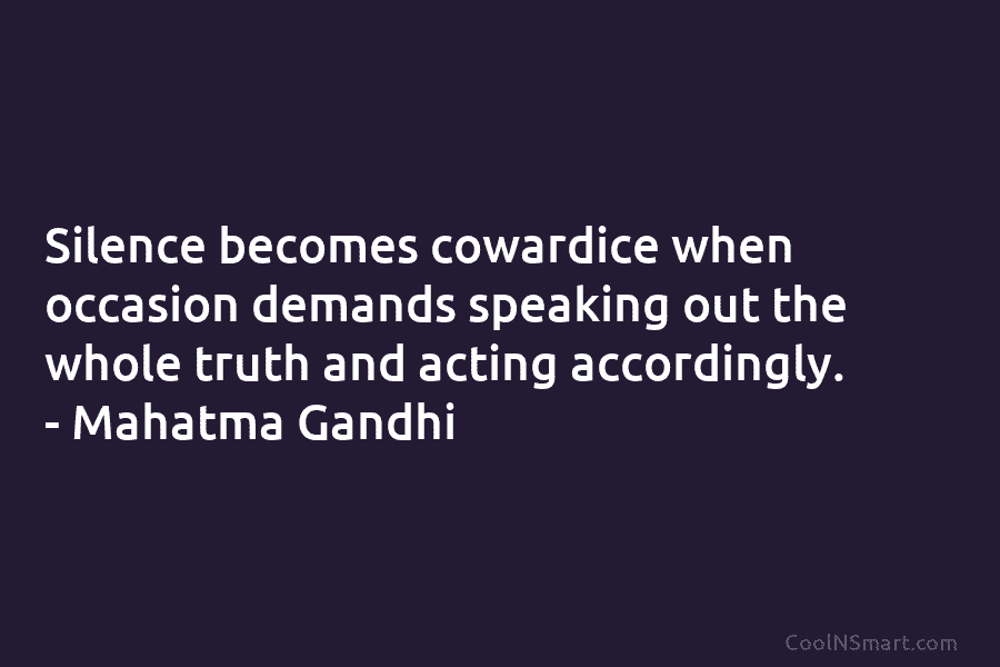 Silence becomes cowardice when occasion demands speaking out the whole truth and acting accordingly. – Mahatma Gandhi