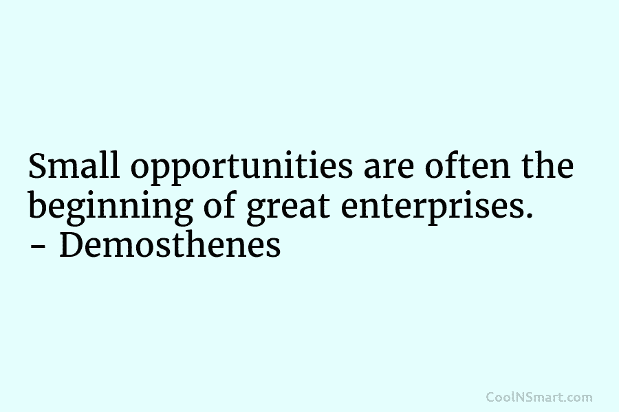 Small opportunities are often the beginning of great enterprises. – Demosthenes